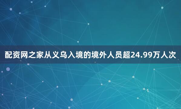 配资网之家从义乌入境的境外人员超24.99万人次