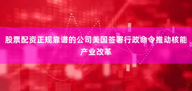 股票配资正规靠谱的公司美国签署行政命令推动核能产业改革