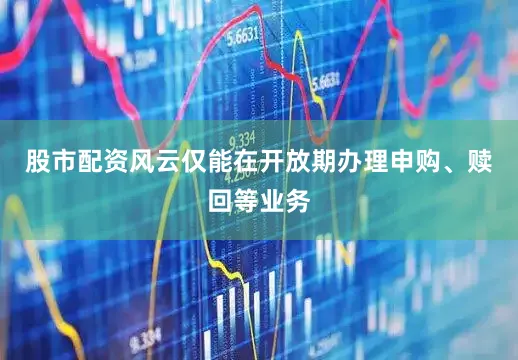 股市配资风云仅能在开放期办理申购、赎回等业务