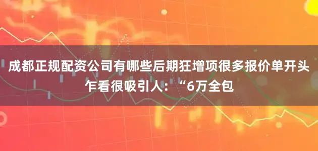 成都正规配资公司有哪些后期狂增项很多报价单开头乍看很吸引人：“6万全包