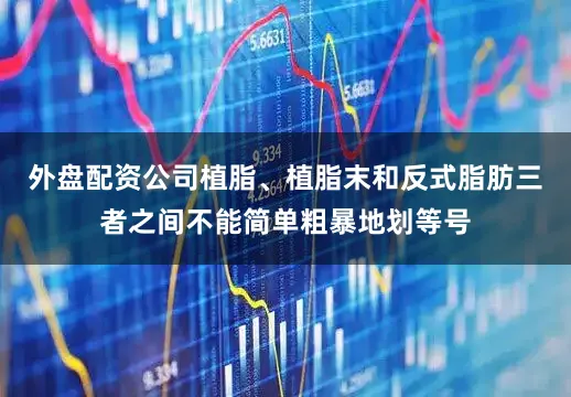 外盘配资公司植脂、植脂末和反式脂肪三者之间不能简单粗暴地划等号