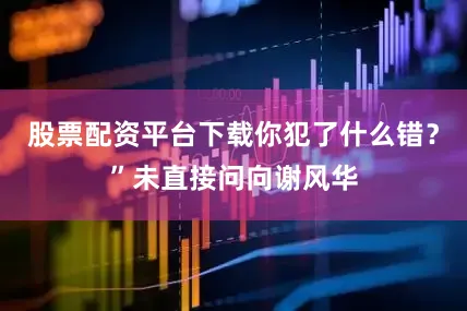 股票配资平台下载你犯了什么错？”未直接问向谢风华