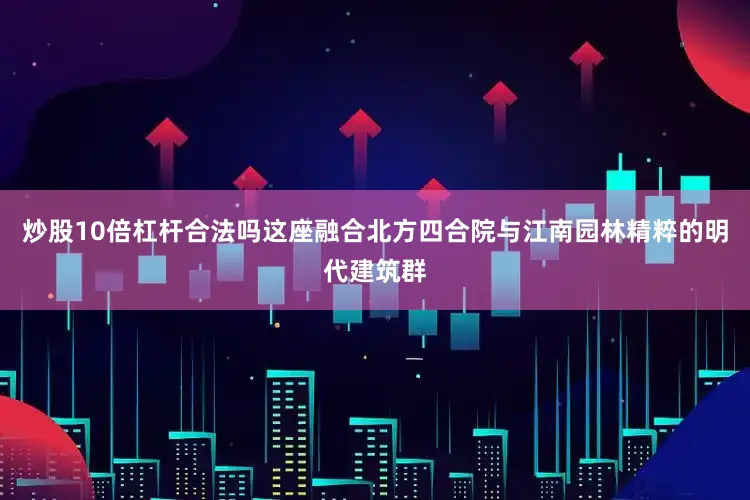 炒股10倍杠杆合法吗这座融合北方四合院与江南园林精粹的明代建筑群