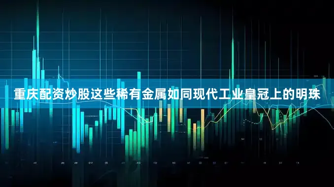 重庆配资炒股这些稀有金属如同现代工业皇冠上的明珠