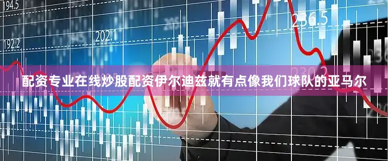 配资专业在线炒股配资伊尔迪兹就有点像我们球队的亚马尔