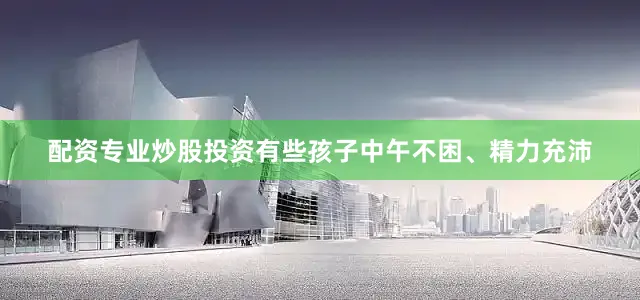 配资专业炒股投资有些孩子中午不困、精力充沛
