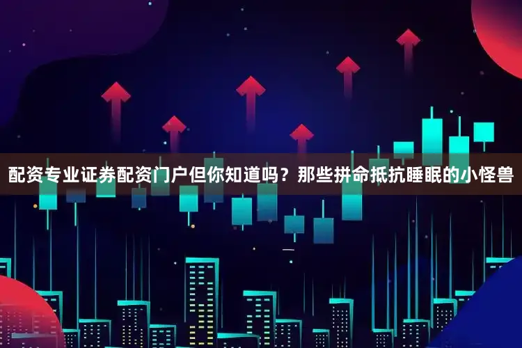 配资专业证券配资门户但你知道吗？那些拼命抵抗睡眠的小怪兽