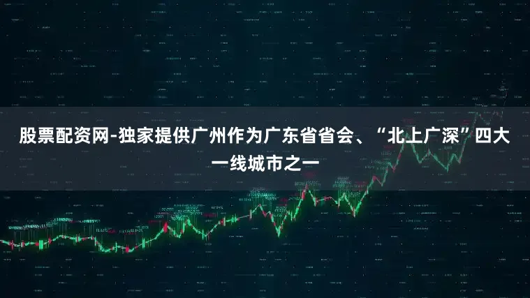 股票配资网-独家提供广州作为广东省省会、“北上广深”四大一线城市之一