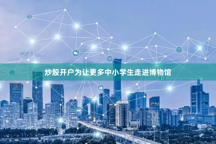 炒股开户为让更多中小学生走进博物馆