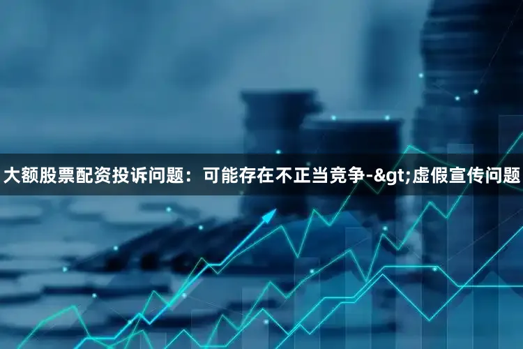 大额股票配资投诉问题：可能存在不正当竞争->虚假宣传问题