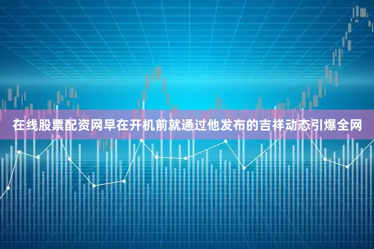在线股票配资网早在开机前就通过他发布的吉祥动态引爆全网